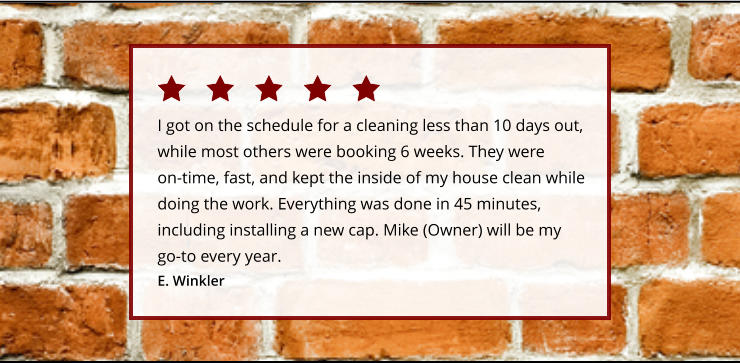 I got on the schedule for a cleaning less than 10 days out, while most others were booking 6 weeks. They were on-time, fast, and kept the inside of my house clean while doing the work. Everything was done in 45 minutes, including installing a new cap. Mike (Owner) will be my go-to every year.  E. Winkler