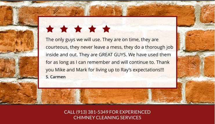 CALL (913) 381-5349 FOR EXPERIENCED CHIMNEY CLEANING SERVICES The only guys we will use. They are on time, they are courteous, they never leave a mess, they do a thorough job inside and out. They are GREAT GUYS. We have used themfor as long as I can remember and will continue to. Thankyou Mike and Mark for living up to Ray’s expectations!!! S. Carmen